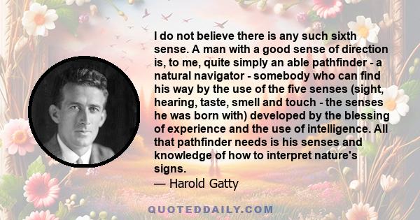 I do not believe there is any such sixth sense. A man with a good sense of direction is, to me, quite simply an able pathfinder - a natural navigator - somebody who can find his way by the use of the five senses (sight, 