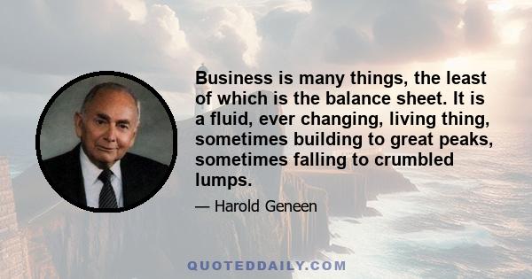 Business is many things, the least of which is the balance sheet. It is a fluid, ever changing, living thing, sometimes building to great peaks, sometimes falling to crumbled lumps.