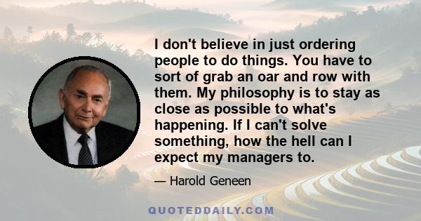 I don't believe in just ordering people to do things. You have to sort of grab an oar and row with them. My philosophy is to stay as close as possible to what's happening. If I can't solve something, how the hell can I