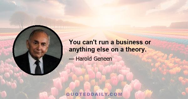 You can't run a business or anything else on a theory.