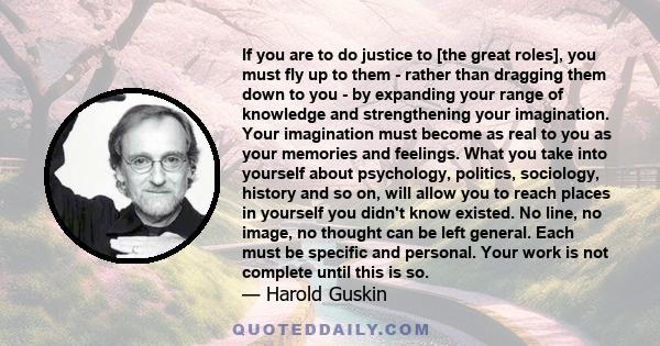 If you are to do justice to [the great roles], you must fly up to them - rather than dragging them down to you - by expanding your range of knowledge and strengthening your imagination. Your imagination must become as