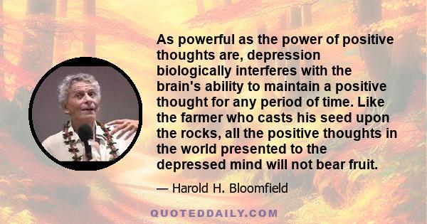 As powerful as the power of positive thoughts are, depression biologically interferes with the brain's ability to maintain a positive thought for any period of time. Like the farmer who casts his seed upon the rocks,