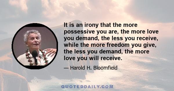 It is an irony that the more possessive you are, the more love you demand, the less you receive, while the more freedom you give, the less you demand, the more love you will receive.