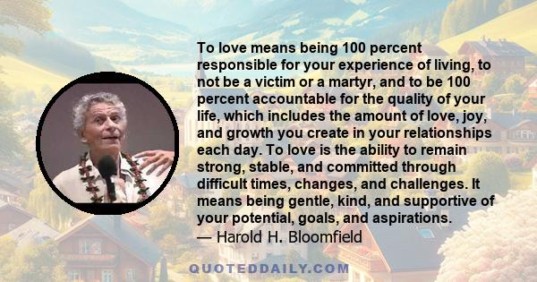 To love means being 100 percent responsible for your experience of living, to not be a victim or a martyr, and to be 100 percent accountable for the quality of your life, which includes the amount of love, joy, and