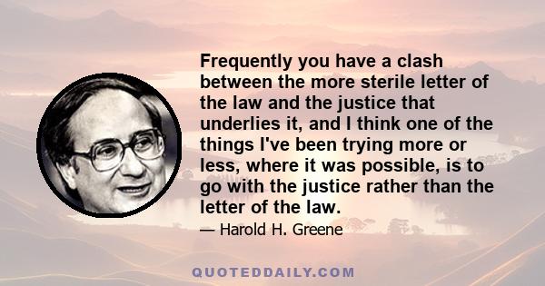 Frequently you have a clash between the more sterile letter of the law and the justice that underlies it, and I think one of the things I've been trying more or less, where it was possible, is to go with the justice