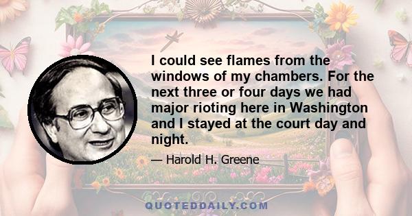 I could see flames from the windows of my chambers. For the next three or four days we had major rioting here in Washington and I stayed at the court day and night.