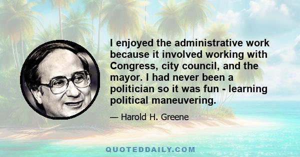 I enjoyed the administrative work because it involved working with Congress, city council, and the mayor. I had never been a politician so it was fun - learning political maneuvering.