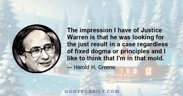The impression I have of Justice Warren is that he was looking for the just result in a case regardless of fixed dogma or principles and I like to think that I'm in that mold.