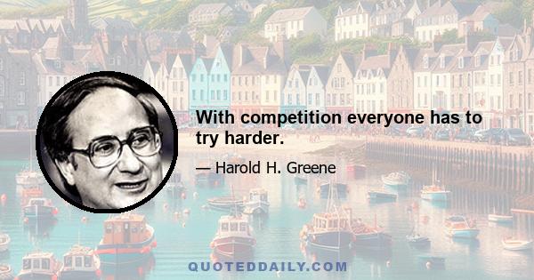 With competition everyone has to try harder.