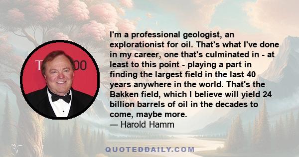 I'm a professional geologist, an explorationist for oil. That's what I've done in my career, one that's culminated in - at least to this point - playing a part in finding the largest field in the last 40 years anywhere