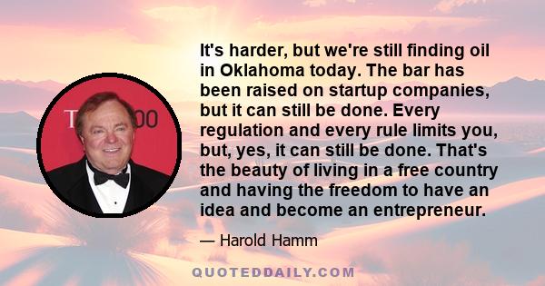 It's harder, but we're still finding oil in Oklahoma today. The bar has been raised on startup companies, but it can still be done. Every regulation and every rule limits you, but, yes, it can still be done. That's the