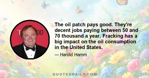 The oil patch pays good. They're decent jobs paying between 50 and 70 thousand a year. Fracking has a big impact on the oil consumption in the United States.