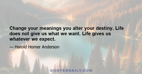 Change your meanings you alter your destiny. Life does not give us what we want. Life gives us whatever we expect.