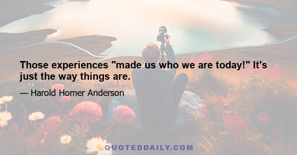 Those experiences made us who we are today! It's just the way things are.