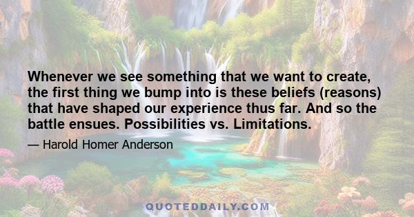 Whenever we see something that we want to create, the first thing we bump into is these beliefs (reasons) that have shaped our experience thus far. And so the battle ensues. Possibilities vs. Limitations.