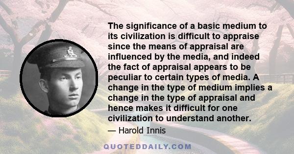 The significance of a basic medium to its civilization is difficult to appraise since the means of appraisal are influenced by the media, and indeed the fact of appraisal appears to be peculiar to certain types of