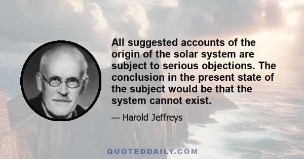 All suggested accounts of the origin of the solar system are subject to serious objections. The conclusion in the present state of the subject would be that the system cannot exist.