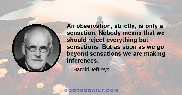 An observation, strictly, is only a sensation. Nobody means that we should reject everything but sensations. But as soon as we go beyond sensations we are making inferences.