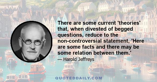 There are some current 'theories' that, when divested of begged questions, reduce to the non-controversial statement, 'Here are some facts and there may be some relation between them.'