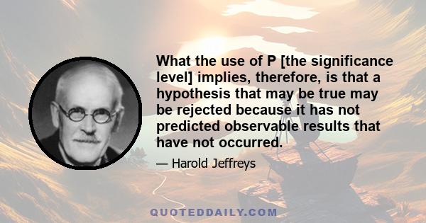 What the use of P [the significance level] implies, therefore, is that a hypothesis that may be true may be rejected because it has not predicted observable results that have not occurred.