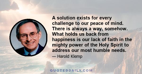 A solution exists for every challenge to our peace of mind. There is always a way, somehow. What holds us back from happiness is our lack of faith in the mighty power of the Holy Spirit to address our most humble needs.