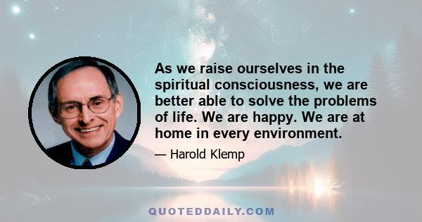 As we raise ourselves in the spiritual consciousness, we are better able to solve the problems of life. We are happy. We are at home in every environment.