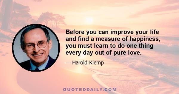 Before you can improve your life and find a measure of happiness, you must learn to do one thing every day out of pure love.