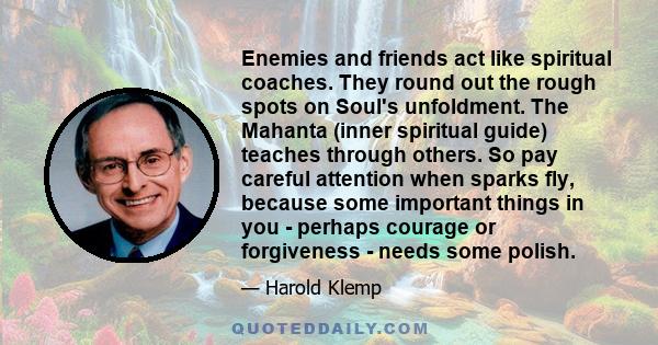 Enemies and friends act like spiritual coaches. They round out the rough spots on Soul's unfoldment. The Mahanta (inner spiritual guide) teaches through others. So pay careful attention when sparks fly, because some