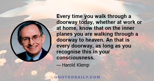 Every time you walk through a doorway today, whether at work or at home, know that on the inner planes you are walking through a doorway to heaven. An that is every doorway, as long as you recognise this in your