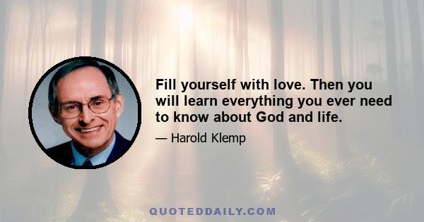 Fill yourself with love. Then you will learn everything you ever need to know about God and life.