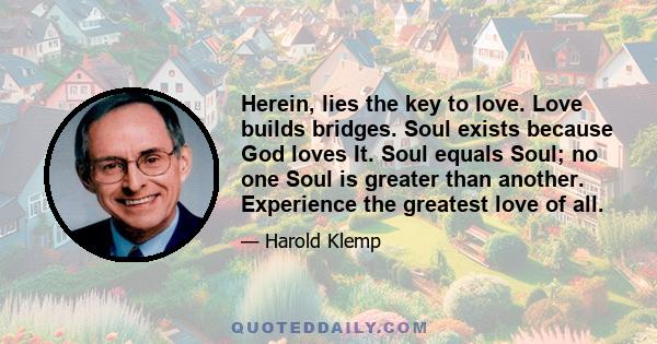 Herein, lies the key to love. Love builds bridges. Soul exists because God loves It. Soul equals Soul; no one Soul is greater than another. Experience the greatest love of all.