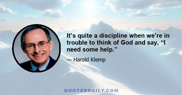 It’s quite a discipline when we’re in trouble to think of God and say, “I need some help.”