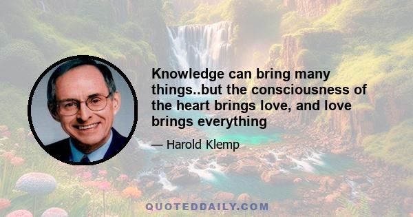 Knowledge can bring many things..but the consciousness of the heart brings love, and love brings everything