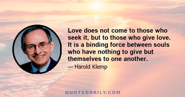 Love does not come to those who seek it, but to those who give love. It is a binding force between souls who have nothing to give but themselves to one another.