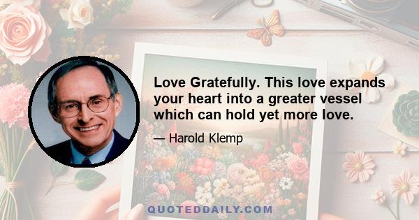 Love Gratefully. This love expands your heart into a greater vessel which can hold yet more love.