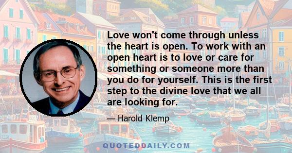 Love won't come through unless the heart is open. To work with an open heart is to love or care for something or someone more than you do for yourself. This is the first step to the divine love that we all are looking