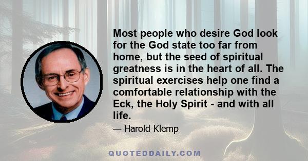 Most people who desire God look for the God state too far from home, but the seed of spiritual greatness is in the heart of all. The spiritual exercises help one find a comfortable relationship with the Eck, the Holy