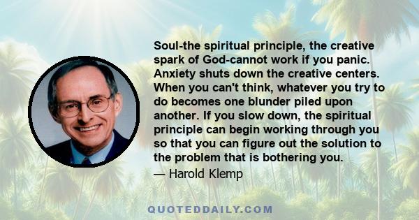 Soul-the spiritual principle, the creative spark of God-cannot work if you panic. Anxiety shuts down the creative centers. When you can't think, whatever you try to do becomes one blunder piled upon another. If you slow 