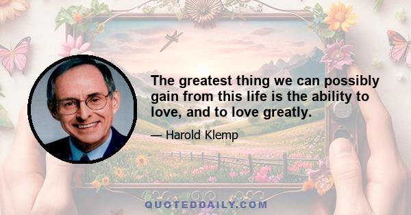 The greatest thing we can possibly gain from this life is the ability to love, and to love greatly.