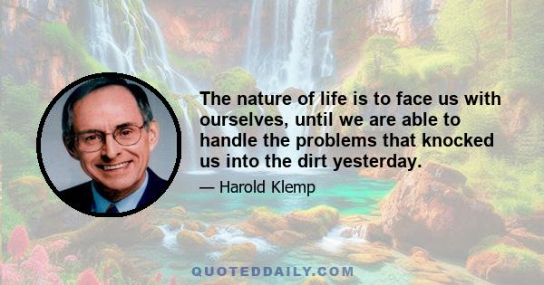 The nature of life is to face us with ourselves, until we are able to handle the problems that knocked us into the dirt yesterday.