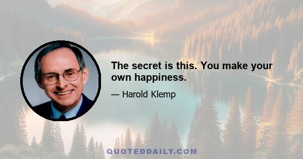 The secret is this. You make your own happiness.