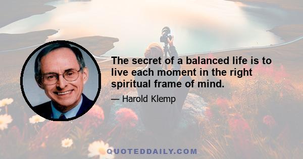 The secret of a balanced life is to live each moment in the right spiritual frame of mind.