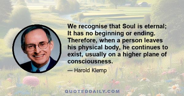 We recognise that Soul is eternal; It has no beginning or ending. Therefore, when a person leaves his physical body, he continues to exist, usually on a higher plane of consciousness.