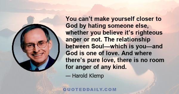 You can’t make yourself closer to God by hating someone else, whether you believe it’s righteous anger or not. The relationship between Soul—which is you—and God is one of love. And where there’s pure love, there is no