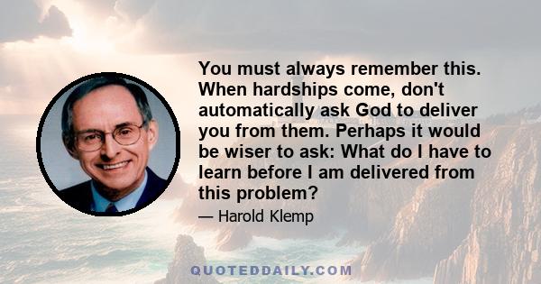 You must always remember this. When hardships come, don't automatically ask God to deliver you from them. Perhaps it would be wiser to ask: What do I have to learn before I am delivered from this problem?