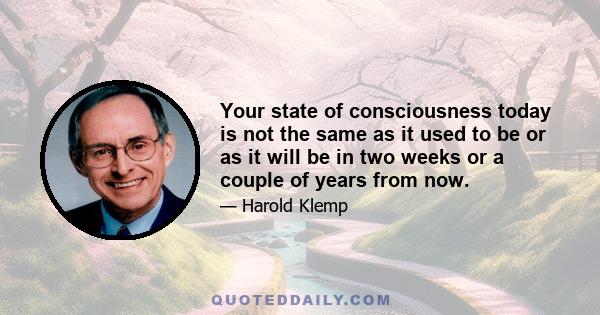 Your state of consciousness today is not the same as it used to be or as it will be in two weeks or a couple of years from now.