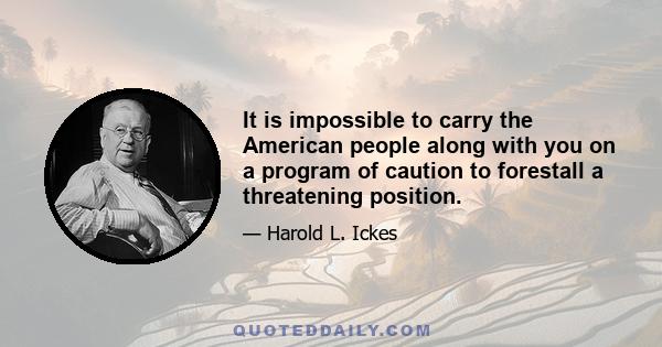 It is impossible to carry the American people along with you on a program of caution to forestall a threatening position.