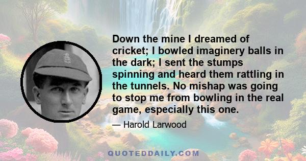 Down the mine I dreamed of cricket; I bowled imaginery balls in the dark; I sent the stumps spinning and heard them rattling in the tunnels. No mishap was going to stop me from bowling in the real game, especially this