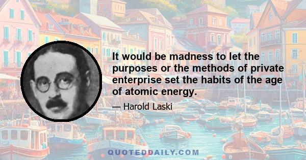 It would be madness to let the purposes or the methods of private enterprise set the habits of the age of atomic energy.