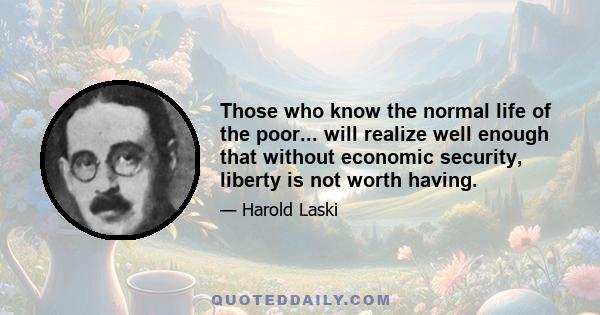 Those who know the normal life of the poor... will realize well enough that without economic security, liberty is not worth having.